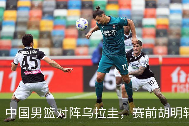 中国男篮对阵乌拉圭，赛前胡明轩、李弘权和崔永熙纷纷说心里话