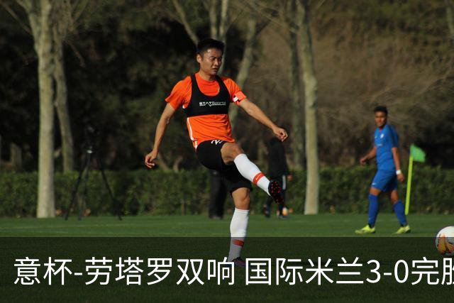 意杯-劳塔罗双响 国际米兰3-0完胜AC米兰挺进决赛