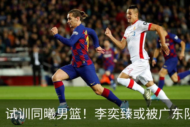试训同曦男篮！李奕臻或被广东队清洗，朱芳雨至少裁掉3人？