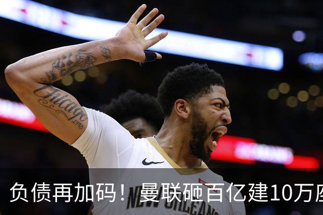 负债再加码！曼联砸百亿建10万座超级球场，只为持续补强一线队