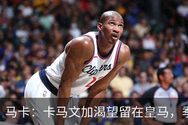 马卡：卡马文加渴望留在皇马，季前备战将成为对他的严峻考验