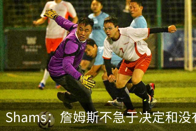 Shams：詹姆斯不急于决定&没有时间表 勇士骑士热火三队脱颖而出